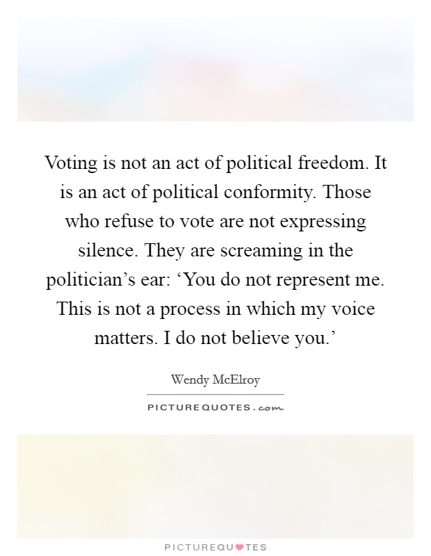 Voting is not an act of political freedom. It is an act of political conformity. Those who refuse to vote are not expressing silence. They are screaming in the politician's ear: ‘You do not represent me. This is not a process in which my voice matters. I do not believe you.' Picture Quote #1