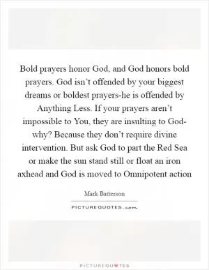 Bold prayers honor God, and God honors bold prayers. God isn’t offended by your biggest dreams or boldest prayers-he is offended by Anything Less. If your prayers aren’t impossible to You, they are insulting to God- why? Because they don’t require divine intervention. But ask God to part the Red Sea or make the sun stand still or float an iron axhead and God is moved to Omnipotent action Picture Quote #1