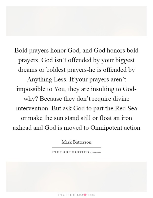 Bold prayers honor God, and God honors bold prayers. God isn't offended by your biggest dreams or boldest prayers-he is offended by Anything Less. If your prayers aren't impossible to You, they are insulting to God- why? Because they don't require divine intervention. But ask God to part the Red Sea or make the sun stand still or float an iron axhead and God is moved to Omnipotent action Picture Quote #1