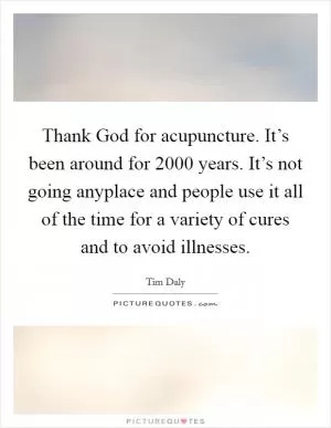 Thank God for acupuncture. It’s been around for 2000 years. It’s not going anyplace and people use it all of the time for a variety of cures and to avoid illnesses Picture Quote #1