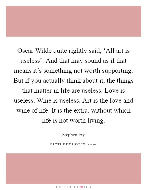 Oscar Wilde quite rightly said, ‘All art is useless'. And that may sound as if that means it's something not worth supporting. But if you actually think about it, the things that matter in life are useless. Love is useless. Wine is useless. Art is the love and wine of life. It is the extra, without which life is not worth living Picture Quote #1