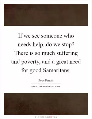If we see someone who needs help, do we stop? There is so much suffering and poverty, and a great need for good Samaritans Picture Quote #1
