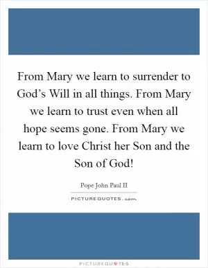 From Mary we learn to surrender to God’s Will in all things. From Mary we learn to trust even when all hope seems gone. From Mary we learn to love Christ her Son and the Son of God! Picture Quote #1