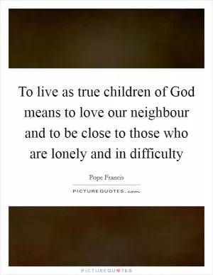 To live as true children of God means to love our neighbour and to be close to those who are lonely and in difficulty Picture Quote #1