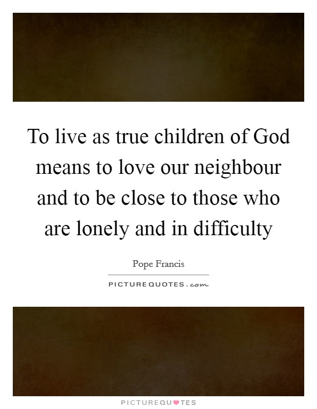 To live as true children of God means to love our neighbour and to be close to those who are lonely and in difficulty Picture Quote #1