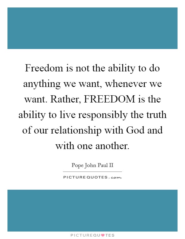 Freedom is not the ability to do anything we want, whenever we want. Rather, FREEDOM is the ability to live responsibly the truth of our relationship with God and with one another Picture Quote #1