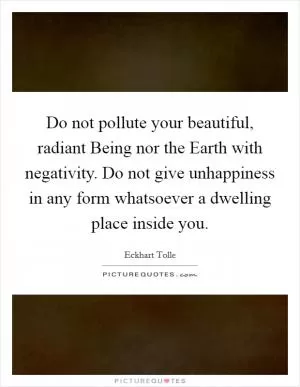 Do not pollute your beautiful, radiant Being nor the Earth with negativity. Do not give unhappiness in any form whatsoever a dwelling place inside you Picture Quote #1