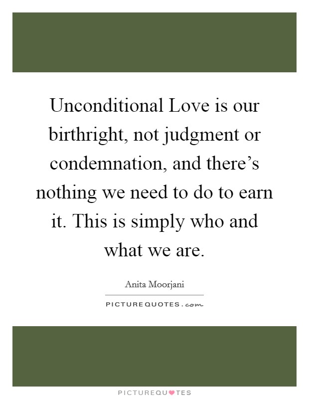 Unconditional Love is our birthright, not judgment or condemnation, and there's nothing we need to do to earn it. This is simply who and what we are Picture Quote #1