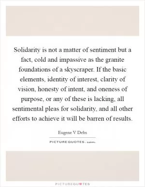 Solidarity is not a matter of sentiment but a fact, cold and impassive as the granite foundations of a skyscraper. If the basic elements, identity of interest, clarity of vision, honesty of intent, and oneness of purpose, or any of these is lacking, all sentimental pleas for solidarity, and all other efforts to achieve it will be barren of results Picture Quote #1