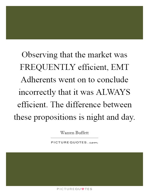 Observing that the market was FREQUENTLY efficient, EMT Adherents went on to conclude incorrectly that it was ALWAYS efficient. The difference between these propositions is night and day Picture Quote #1