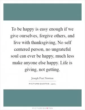 To be happy is easy enough if we give ourselves, forgive others, and live with thanksgiving, No self centered person, no ungrateful soul can ever be happy, much less make anyone else happy. Life is giving, not getting Picture Quote #1