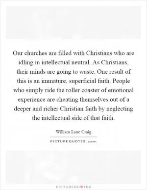 Our churches are filled with Christians who are idling in intellectual neutral. As Christians, their minds are going to waste. One result of this is an immature, superficial faith. People who simply ride the roller coaster of emotional experience are cheating themselves out of a deeper and richer Christian faith by neglecting the intellectual side of that faith Picture Quote #1