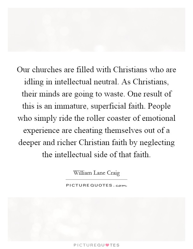 Our churches are filled with Christians who are idling in intellectual neutral. As Christians, their minds are going to waste. One result of this is an immature, superficial faith. People who simply ride the roller coaster of emotional experience are cheating themselves out of a deeper and richer Christian faith by neglecting the intellectual side of that faith Picture Quote #1