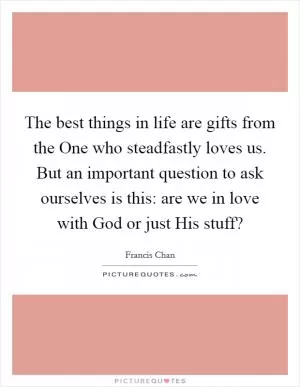 The best things in life are gifts from the One who steadfastly loves us. But an important question to ask ourselves is this: are we in love with God or just His stuff? Picture Quote #1