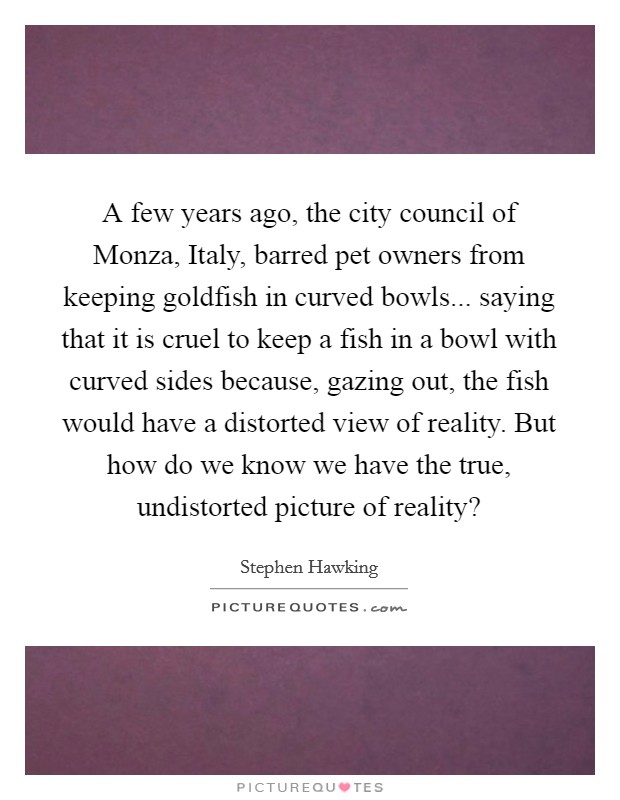 A few years ago, the city council of Monza, Italy, barred pet owners from keeping goldfish in curved bowls... saying that it is cruel to keep a fish in a bowl with curved sides because, gazing out, the fish would have a distorted view of reality. But how do we know we have the true, undistorted picture of reality? Picture Quote #1