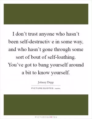 I don’t trust anyone who hasn’t been self-destructiv e in some way, and who hasn’t gone through some sort of bout of self-loathing. You’ve got to bang yourself around a bit to know yourself Picture Quote #1