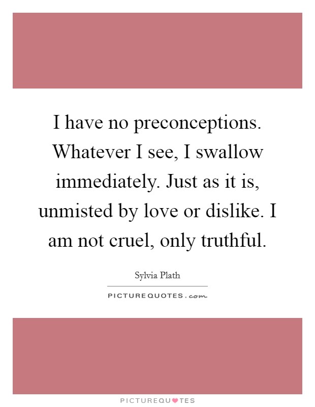 I have no preconceptions. Whatever I see, I swallow immediately. Just as it is, unmisted by love or dislike. I am not cruel, only truthful Picture Quote #1