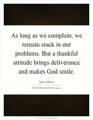 As long as we complain, we remain stuck in our problems. But a thankful attitude brings deliverance and makes God smile Picture Quote #1