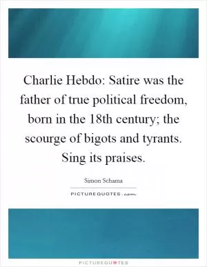 Charlie Hebdo: Satire was the father of true political freedom, born in the 18th century; the scourge of bigots and tyrants. Sing its praises Picture Quote #1