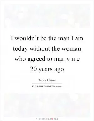 I wouldn’t be the man I am today without the woman who agreed to marry me 20 years ago Picture Quote #1