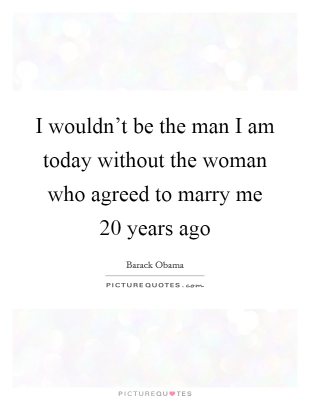 I wouldn't be the man I am today without the woman who agreed to marry me 20 years ago Picture Quote #1