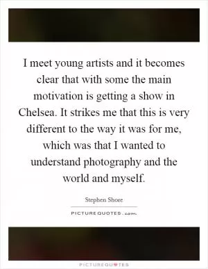 I meet young artists and it becomes clear that with some the main motivation is getting a show in Chelsea. It strikes me that this is very different to the way it was for me, which was that I wanted to understand photography and the world and myself Picture Quote #1