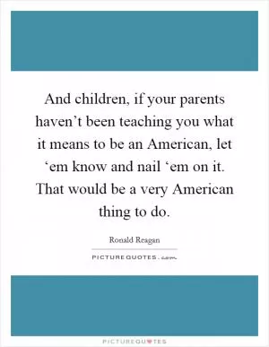 And children, if your parents haven’t been teaching you what it means to be an American, let ‘em know and nail ‘em on it. That would be a very American thing to do Picture Quote #1
