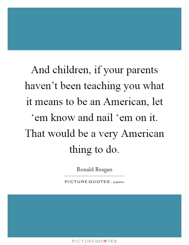 And children, if your parents haven't been teaching you what it means to be an American, let ‘em know and nail ‘em on it. That would be a very American thing to do Picture Quote #1