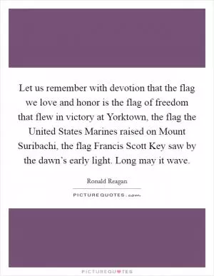Let us remember with devotion that the flag we love and honor is the flag of freedom that flew in victory at Yorktown, the flag the United States Marines raised on Mount Suribachi, the flag Francis Scott Key saw by the dawn’s early light. Long may it wave Picture Quote #1