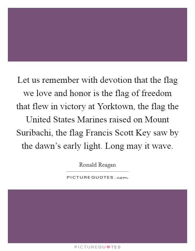Let us remember with devotion that the flag we love and honor is the flag of freedom that flew in victory at Yorktown, the flag the United States Marines raised on Mount Suribachi, the flag Francis Scott Key saw by the dawn's early light. Long may it wave Picture Quote #1