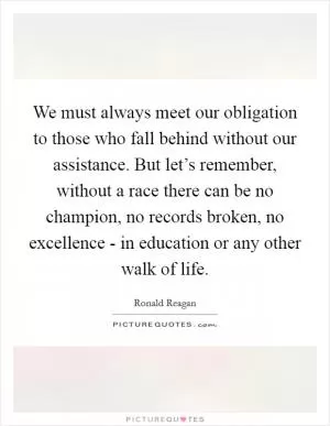 We must always meet our obligation to those who fall behind without our assistance. But let’s remember, without a race there can be no champion, no records broken, no excellence - in education or any other walk of life Picture Quote #1