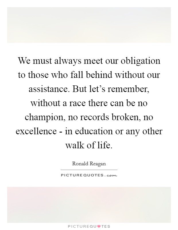 We must always meet our obligation to those who fall behind without our assistance. But let's remember, without a race there can be no champion, no records broken, no excellence - in education or any other walk of life Picture Quote #1