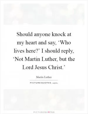Should anyone knock at my heart and say, ‘Who lives here?’ I should reply, ‘Not Martin Luther, but the Lord Jesus Christ.’ Picture Quote #1