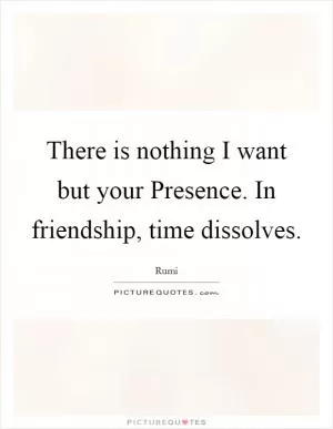There is nothing I want but your Presence. In friendship, time dissolves Picture Quote #1