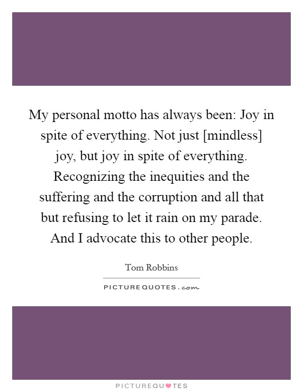 My personal motto has always been: Joy in spite of everything. Not just [mindless] joy, but joy in spite of everything. Recognizing the inequities and the suffering and the corruption and all that but refusing to let it rain on my parade. And I advocate this to other people Picture Quote #1