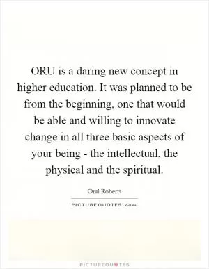 ORU is a daring new concept in higher education. It was planned to be from the beginning, one that would be able and willing to innovate change in all three basic aspects of your being - the intellectual, the physical and the spiritual Picture Quote #1