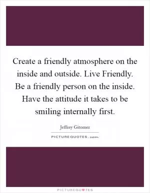Create a friendly atmosphere on the inside and outside. Live Friendly. Be a friendly person on the inside. Have the attitude it takes to be smiling internally first Picture Quote #1