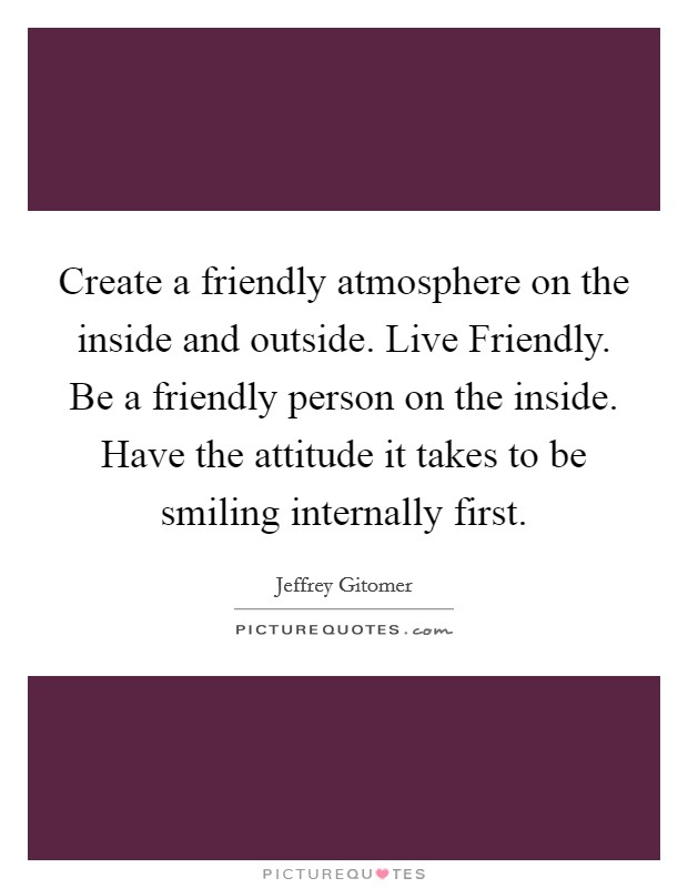 Create a friendly atmosphere on the inside and outside. Live Friendly. Be a friendly person on the inside. Have the attitude it takes to be smiling internally first Picture Quote #1