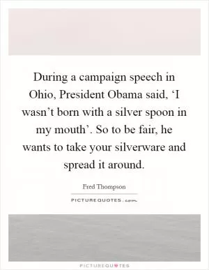 During a campaign speech in Ohio, President Obama said, ‘I wasn’t born with a silver spoon in my mouth’. So to be fair, he wants to take your silverware and spread it around Picture Quote #1