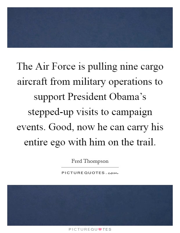The Air Force is pulling nine cargo aircraft from military operations to support President Obama's stepped-up visits to campaign events. Good, now he can carry his entire ego with him on the trail Picture Quote #1