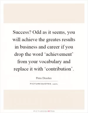 Success? Odd as it seems, you will achieve the greates results in business and career if you drop the word ‘achievement’ from your vocabulary and replace it with ‘contribution’ Picture Quote #1