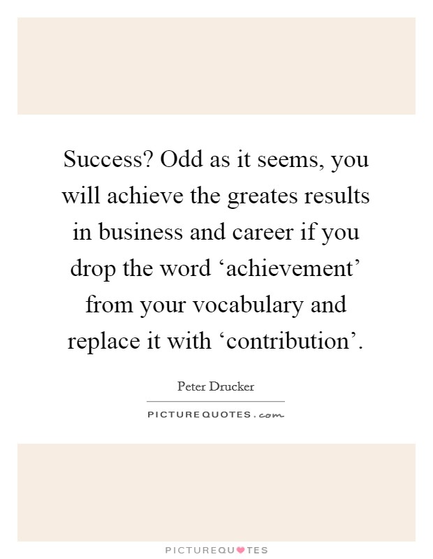 Success? Odd as it seems, you will achieve the greates results in business and career if you drop the word ‘achievement' from your vocabulary and replace it with ‘contribution' Picture Quote #1