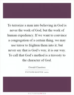 To terrorize a man into believing in God is never the work of God, but the work of human expediency. If we want to convince a congregation of a certain thing, we may use terror to frighten them into it; but never say that is God’s way, it is our way. To call that God’s method is a travesty to the character of God Picture Quote #1