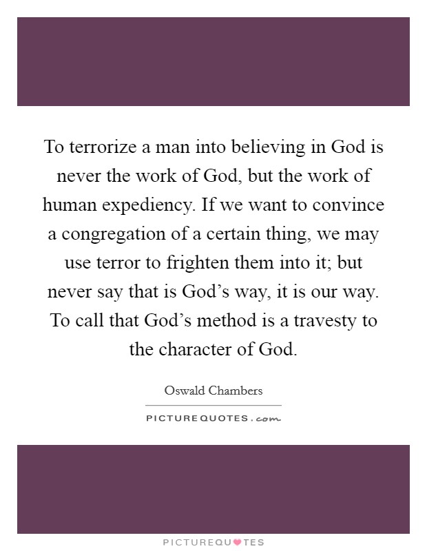 To terrorize a man into believing in God is never the work of God, but the work of human expediency. If we want to convince a congregation of a certain thing, we may use terror to frighten them into it; but never say that is God's way, it is our way. To call that God's method is a travesty to the character of God Picture Quote #1