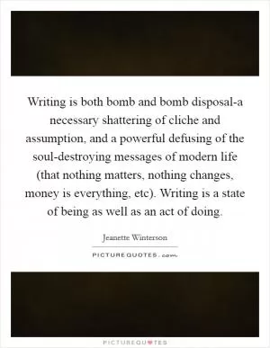Writing is both bomb and bomb disposal-a necessary shattering of cliche and assumption, and a powerful defusing of the soul-destroying messages of modern life (that nothing matters, nothing changes, money is everything, etc). Writing is a state of being as well as an act of doing Picture Quote #1