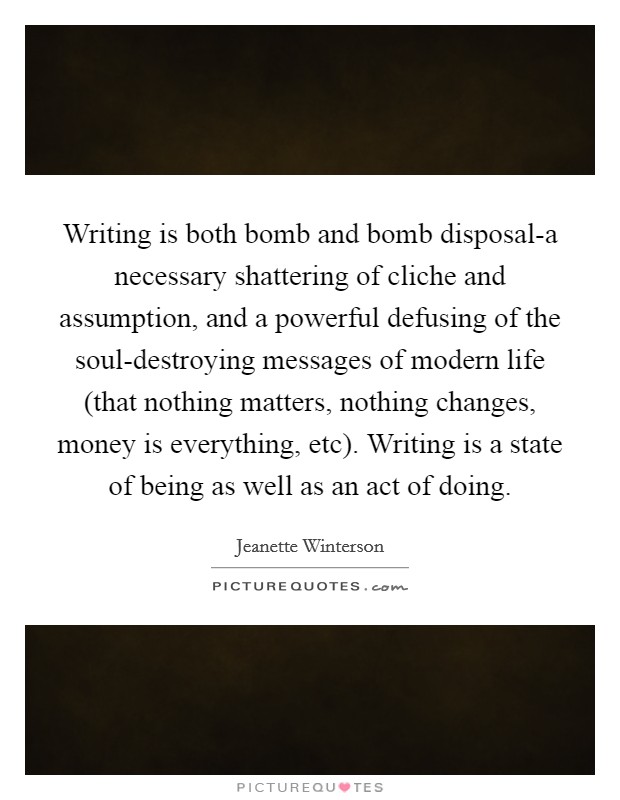 Writing is both bomb and bomb disposal-a necessary shattering of cliche and assumption, and a powerful defusing of the soul-destroying messages of modern life (that nothing matters, nothing changes, money is everything, etc). Writing is a state of being as well as an act of doing Picture Quote #1