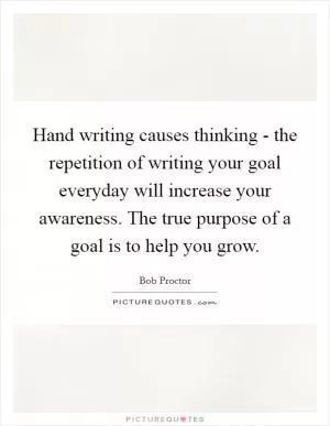 Hand writing causes thinking - the repetition of writing your goal everyday will increase your awareness. The true purpose of a goal is to help you grow Picture Quote #1
