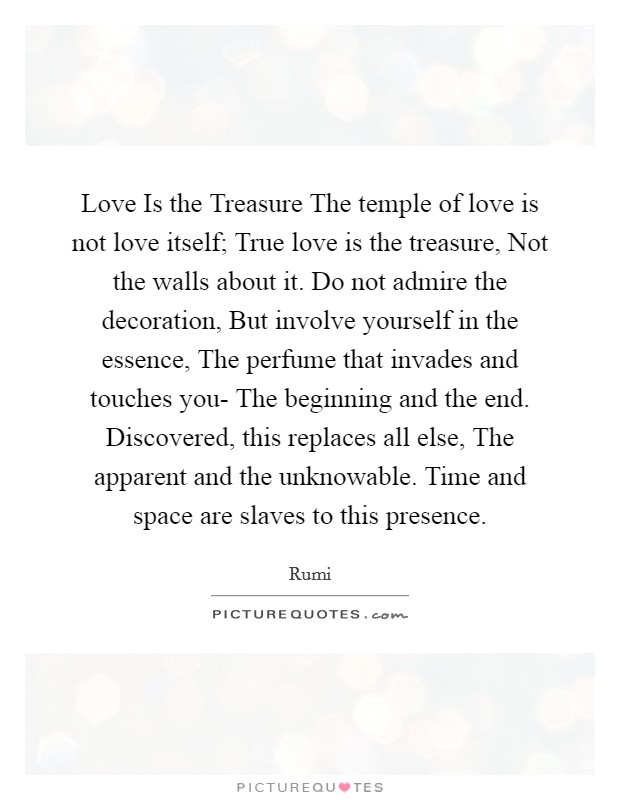 Love Is the Treasure The temple of love is not love itself; True love is the treasure, Not the walls about it. Do not admire the decoration, But involve yourself in the essence, The perfume that invades and touches you- The beginning and the end. Discovered, this replaces all else, The apparent and the unknowable. Time and space are slaves to this presence Picture Quote #1