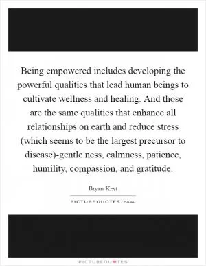 Being empowered includes developing the powerful qualities that lead human beings to cultivate wellness and healing. And those are the same qualities that enhance all relationships on earth and reduce stress (which seems to be the largest precursor to disease)-gentle ness, calmness, patience, humility, compassion, and gratitude Picture Quote #1