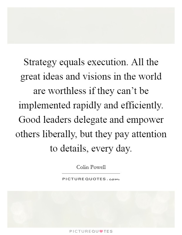 Strategy equals execution. All the great ideas and visions in the world are worthless if they can't be implemented rapidly and efficiently. Good leaders delegate and empower others liberally, but they pay attention to details, every day Picture Quote #1